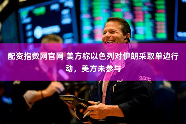 配资指数网官网 美方称以色列对伊朗采取单边行动，美方未参与
