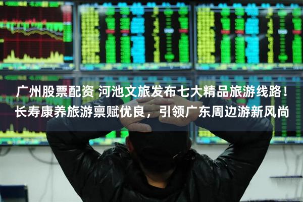 广州股票配资 河池文旅发布七大精品旅游线路！长寿康养旅游禀赋优良，引领广东周边游新风尚