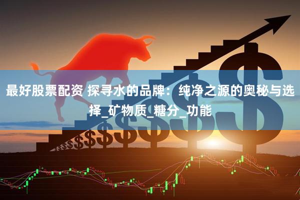 最好股票配资 探寻水的品牌：纯净之源的奥秘与选择_矿物质_糖分_功能