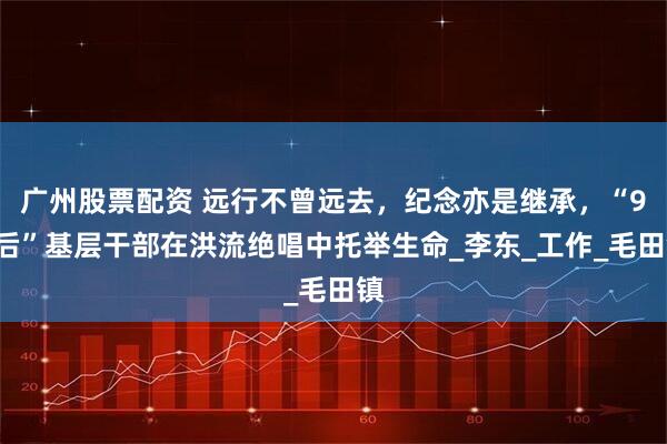 广州股票配资 远行不曾远去，纪念亦是继承，“90后”基层干部在洪流绝唱中托举生命_李东_工作_毛田镇