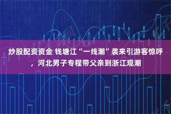 炒股配资资金 钱塘江“一线潮”袭来引游客惊呼，河北男子专程带父亲到浙江观潮