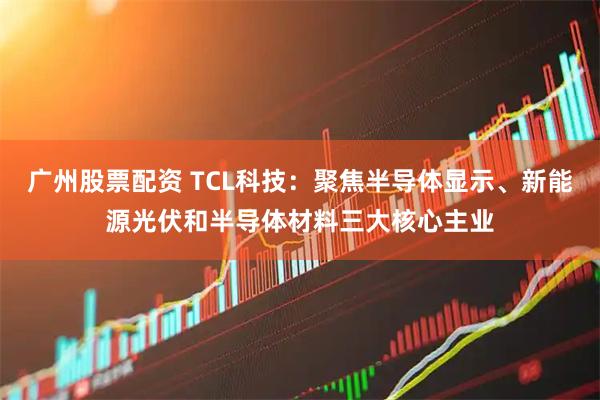 广州股票配资 TCL科技：聚焦半导体显示、新能源光伏和半导体材料三大核心主业