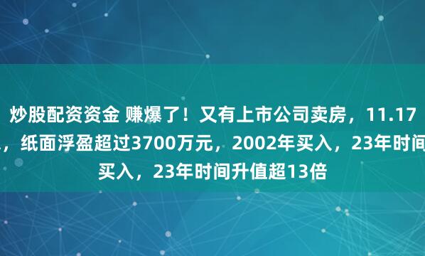 炒股配资资金 赚爆了！又有上市公司卖房，11.17万元/平方米，纸面浮盈超过3700万元，2002年买入，23年时间升值超13倍