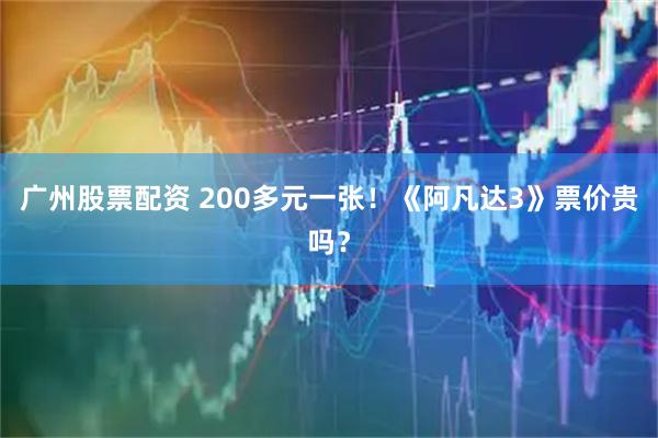 广州股票配资 200多元一张！《阿凡达3》票价贵吗？