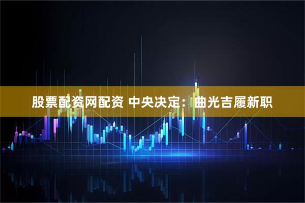 股票配资网配资 中央决定：曲光吉履新职