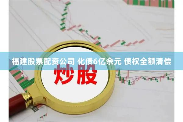 福建股票配资公司 化债6亿余元 债权全额清偿