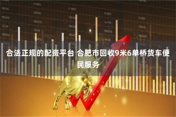 合法正规的配资平台 合肥市回收9米6单桥货车便民服务