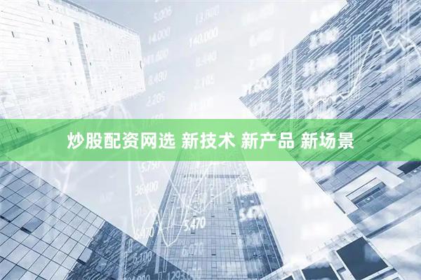 炒股配资网选 新技术 新产品 新场景
