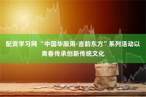 配资学习网 “中国华服周·吉韵东方”系列活动以青春传承创新传统文化