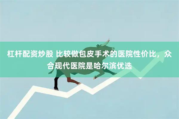 杠杆配资炒股 比较做包皮手术的医院性价比，众合现代医院是哈尔滨优选