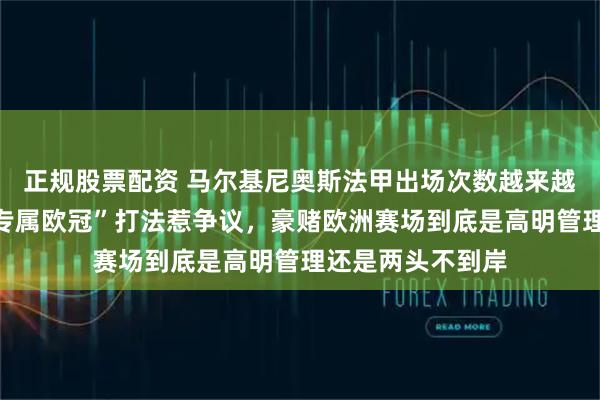 正规股票配资 马尔基尼奥斯法甲出场次数越来越少，巴黎主力“专属欧冠”打法惹争议，豪赌欧洲赛场到底是高明管理还是两头不到岸