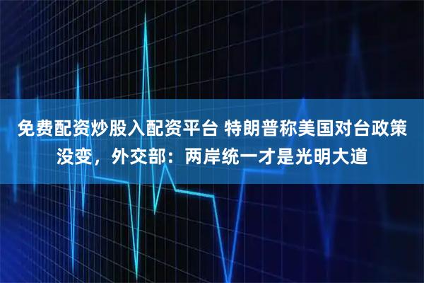 免费配资炒股入配资平台 特朗普称美国对台政策没变，外交部：两岸统一才是光明大道