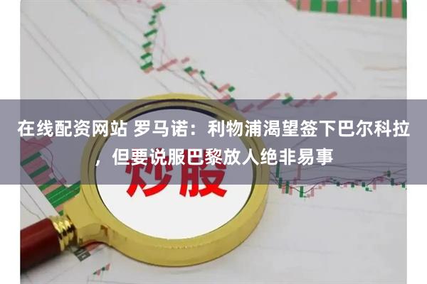 在线配资网站 罗马诺：利物浦渴望签下巴尔科拉，但要说服巴黎放人绝非易事