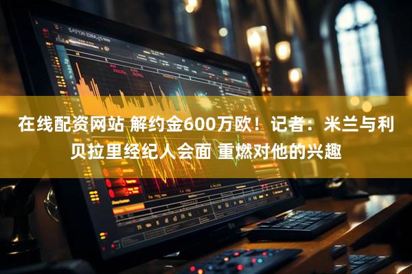 在线配资网站 解约金600万欧！记者：米兰与利贝拉里经纪人会面 重燃对他的兴趣