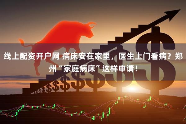 线上配资开户网 病床安在家里，医生上门看病？郑州“家庭病床”这样申请！