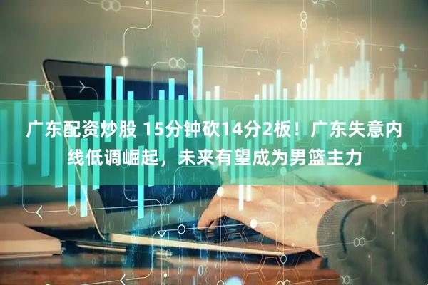 广东配资炒股 15分钟砍14分2板！广东失意内线低调崛起，未来有望成为男篮主力