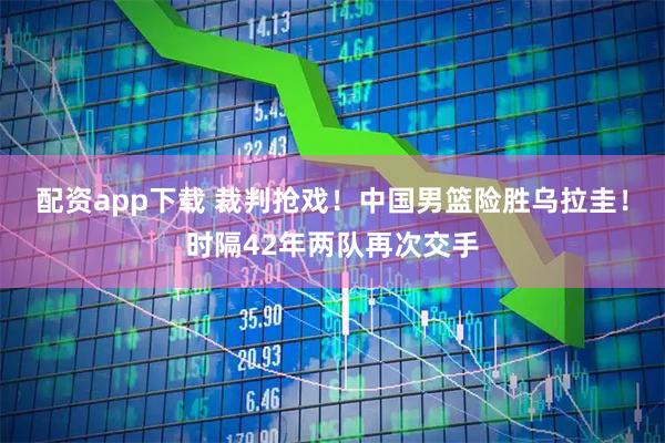 配资app下载 裁判抢戏！中国男篮险胜乌拉圭！时隔42年两队再次交手
