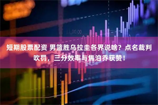 短期股票配资 男篮胜乌拉圭各界说啥？点名裁判吹罚，三分效率与焦泊乔获赞！